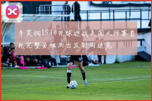 李昊桐1940开球迎战美国大师赛首轮完整分组及出发时间速览