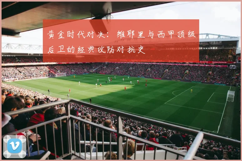 黄金时代对决：维耶里与西甲顶级后卫的经典攻防对抗史